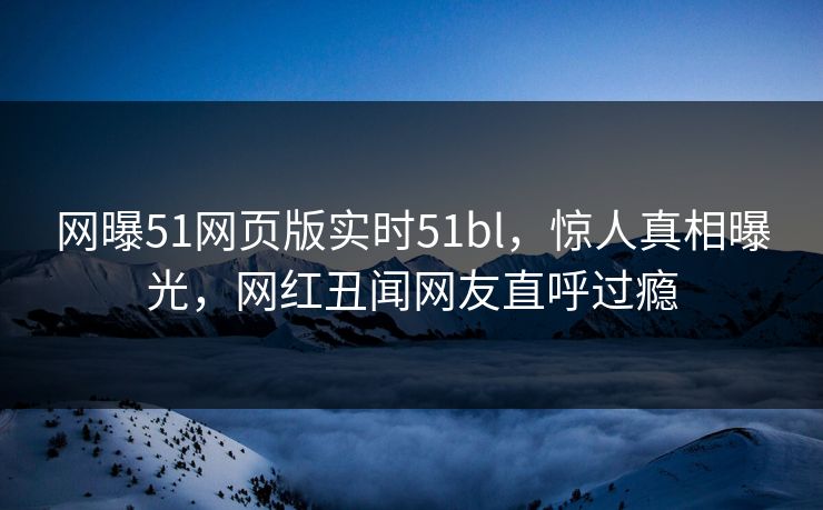 网曝51网页版实时51bl，惊人真相曝光，网红丑闻网友直呼过瘾