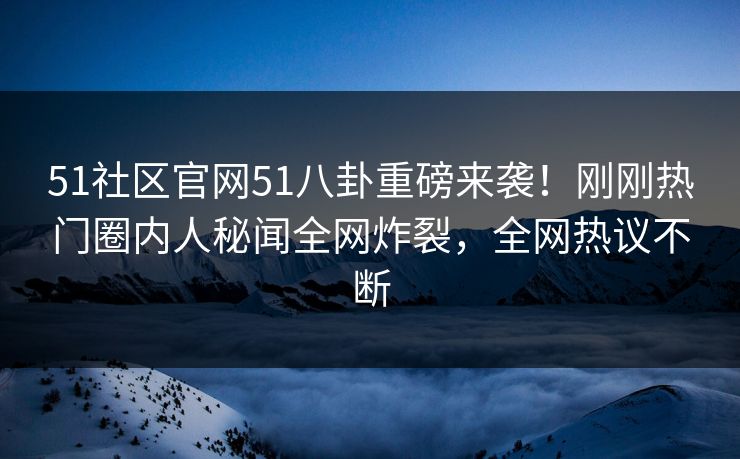 51社区官网51八卦重磅来袭！刚刚热门圈内人秘闻全网炸裂，全网热议不断