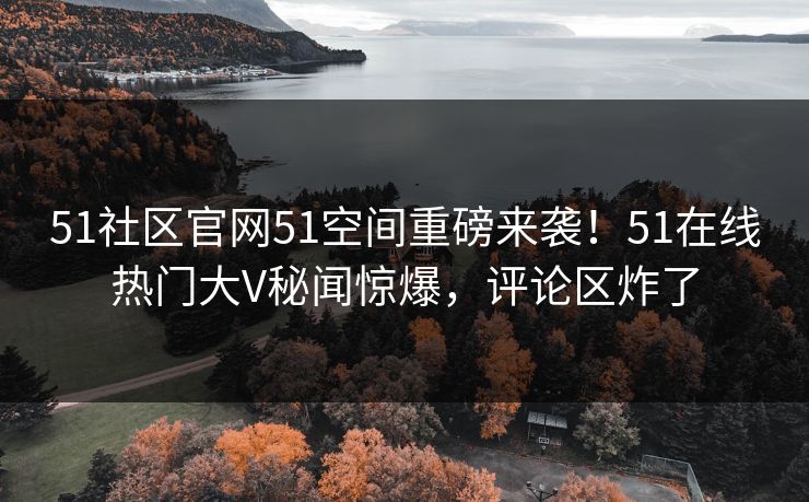 51社区官网51空间重磅来袭！51在线热门大V秘闻惊爆，评论区炸了