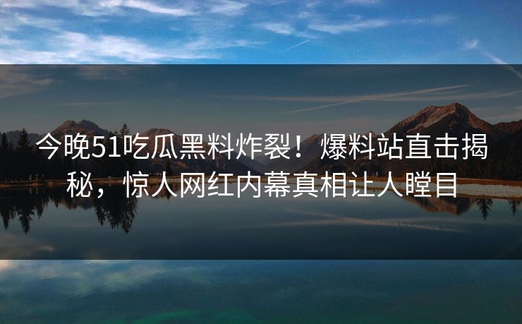 今晚51吃瓜黑料炸裂!爆料站直击揭秘,惊人网红内幕真相让人瞠目