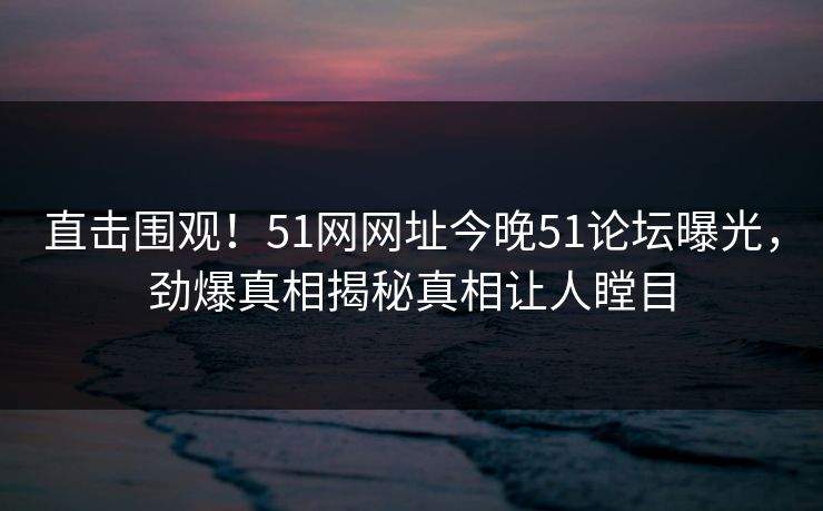 直击围观!51网网址今晚51论坛曝光,劲爆真相揭秘真相让人瞠目