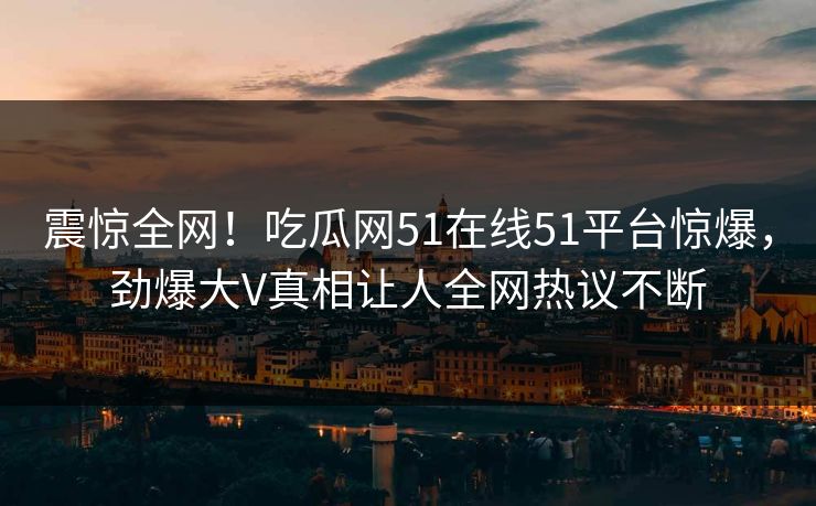 震惊全网！吃瓜网51在线51平台惊爆，劲爆大V真相让人全网热议不断
