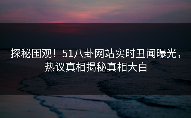 探秘围观！51八卦网站实时丑闻曝光，热议真相揭秘真相大白