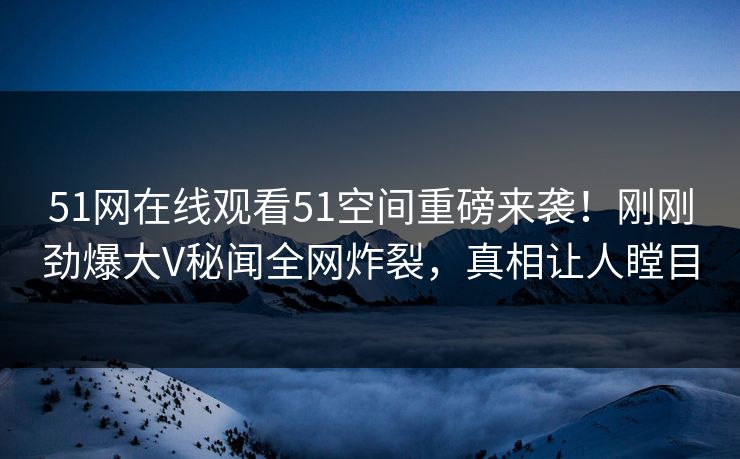 51网在线观看51空间重磅来袭！刚刚劲爆大V秘闻全网炸裂，真相让人瞠目