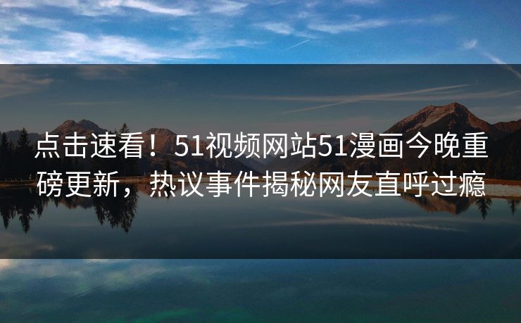 点击速看！51视频网站51漫画今晚重磅更新，热议事件揭秘网友直呼过瘾