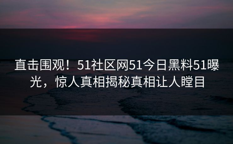 直击围观!51社区网51今日黑料51曝光,惊人真相揭秘真相让人瞠目