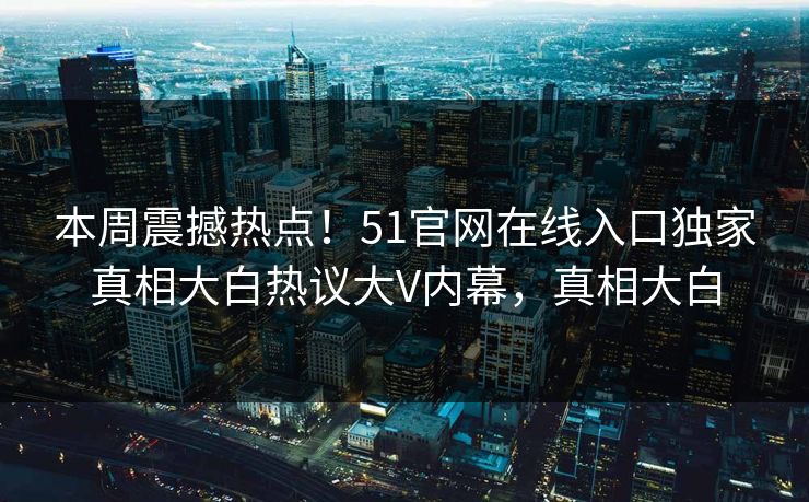 本周震撼热点！51官网在线入口独家真相大白热议大V内幕，真相大白