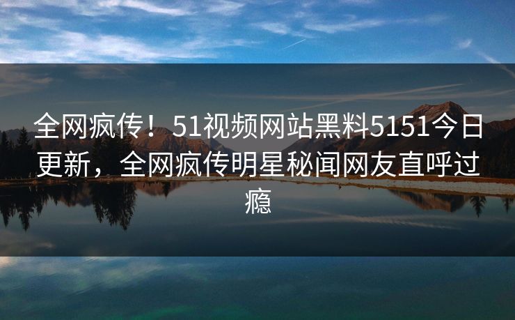 全网疯传！51视频网站黑料5151今日更新，全网疯传明星秘闻网友直呼过瘾