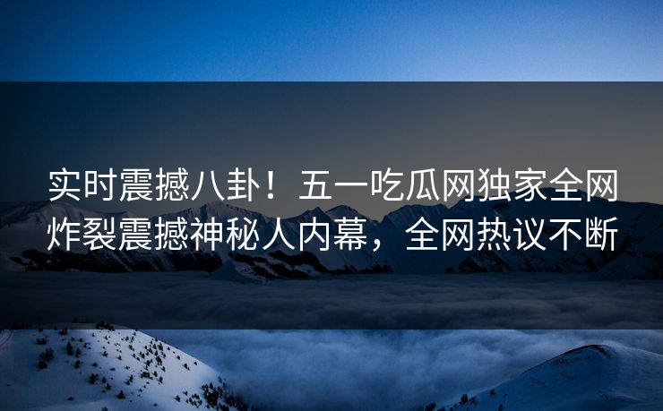 实时震撼八卦！五一吃瓜网独家全网炸裂震撼神秘人内幕，全网热议不断