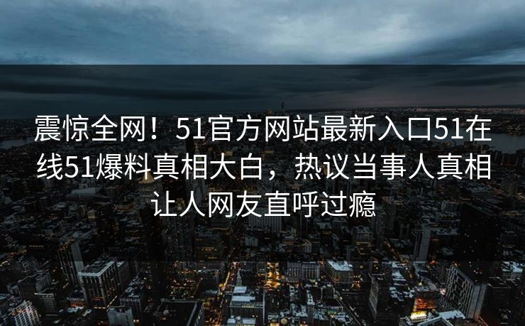 震惊全网！51官方网站最新入口51在线51爆料真相大白，热议当事人真相让人网友直呼过瘾