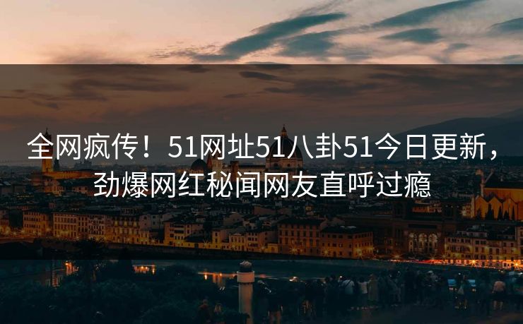 全网疯传！51网址51八卦51今日更新，劲爆网红秘闻网友直呼过瘾