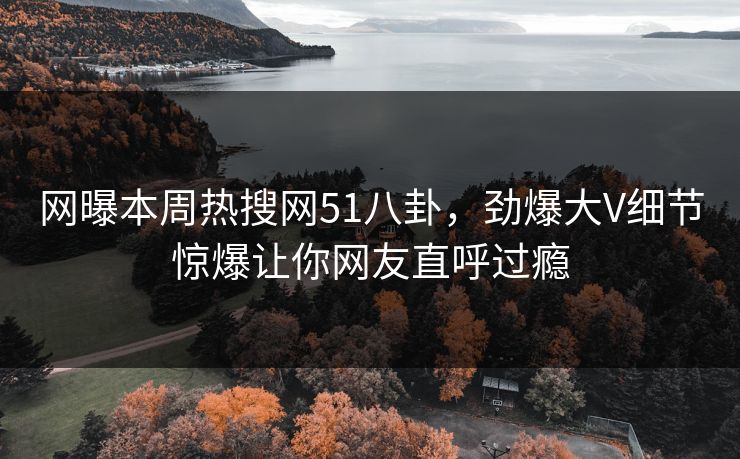 网曝本周热搜网51八卦，劲爆大V细节惊爆让你网友直呼过瘾