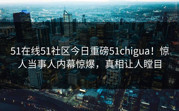 51在线51社区今日重磅51chigua！惊人当事人内幕惊爆，真相让人瞠目
