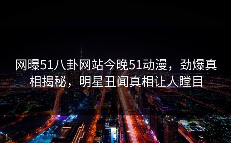 网曝51八卦网站今晚51动漫，劲爆真相揭秘，明星丑闻真相让人瞠目