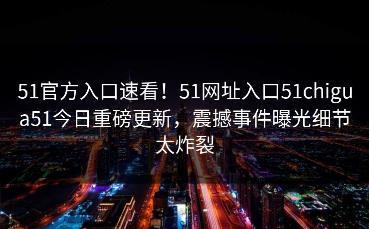 51官方入口速看！51网址入口51chigua51今日重磅更新，震撼事件曝光细节太炸裂