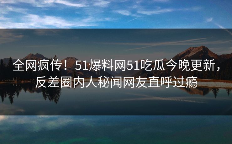 全网疯传！51爆料网51吃瓜今晚更新，反差圈内人秘闻网友直呼过瘾