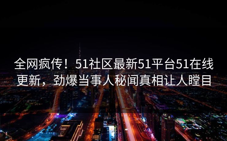 全网疯传！51社区最新51平台51在线更新，劲爆当事人秘闻真相让人瞠目