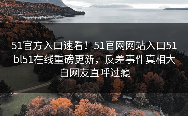 51官方入口速看！51官网网站入口51bl51在线重磅更新，反差事件真相大白网友直呼过瘾