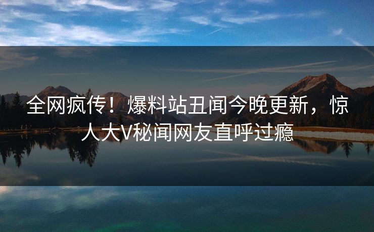 全网疯传！爆料站丑闻今晚更新，惊人大V秘闻网友直呼过瘾