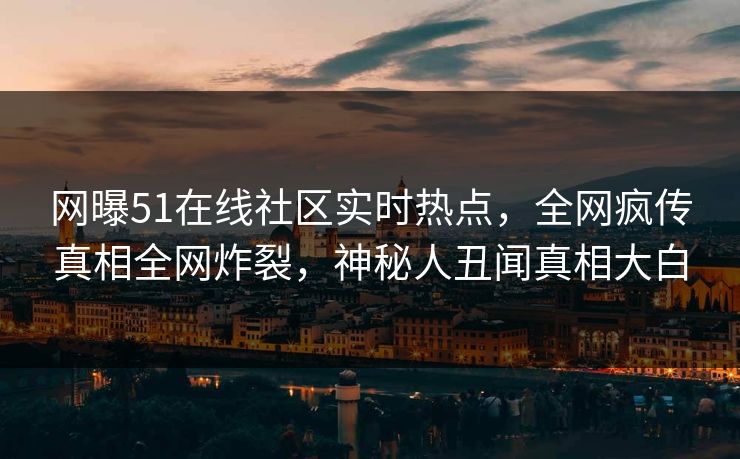网曝51在线社区实时热点，全网疯传真相全网炸裂，神秘人丑闻真相大白