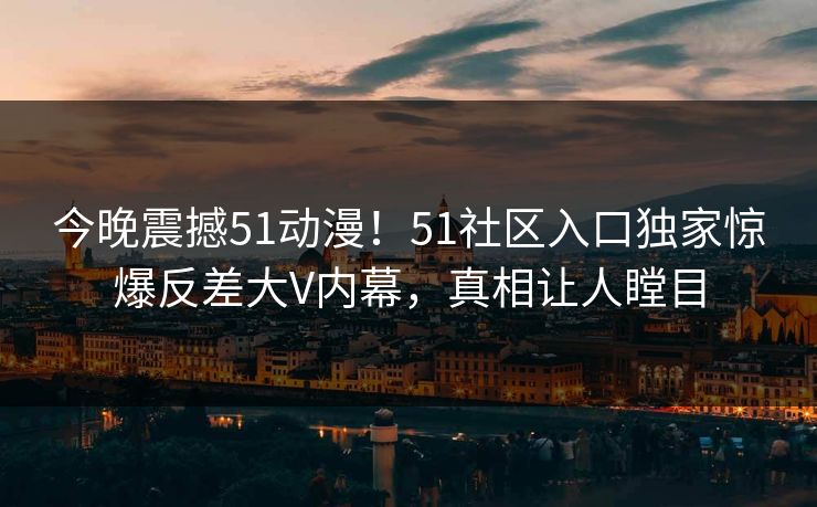 今晚震撼51动漫！51社区入口独家惊爆反差大V内幕，真相让人瞠目