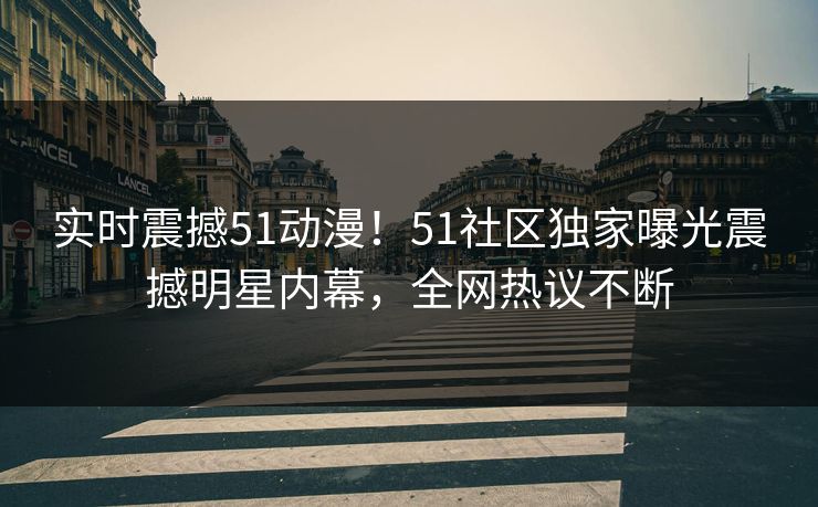 实时震撼51动漫！51社区独家曝光震撼明星内幕，全网热议不断