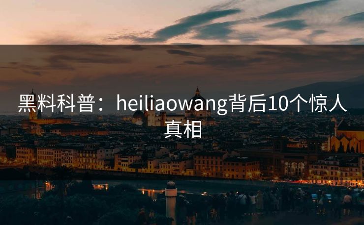 黑料科普：heiliaowang背后10个惊人真相