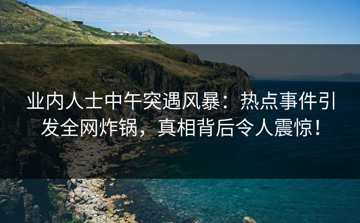 业内人士中午突遇风暴：热点事件引发全网炸锅，真相背后令人震惊！