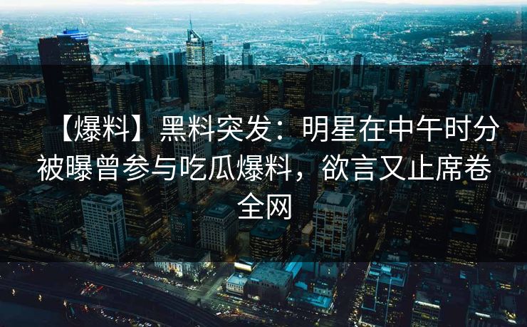 【爆料】黑料突发：明星在中午时分被曝曾参与吃瓜爆料，欲言又止席卷全网