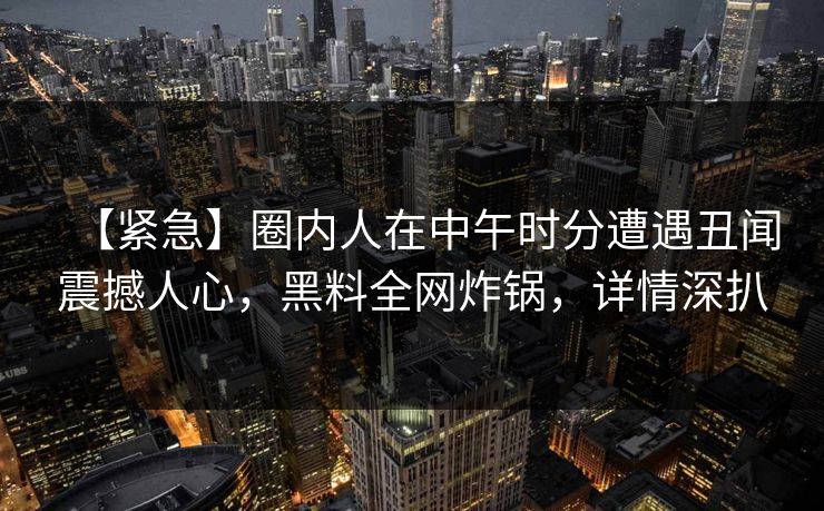【紧急】圈内人在中午时分遭遇丑闻震撼人心，黑料全网炸锅，详情深扒