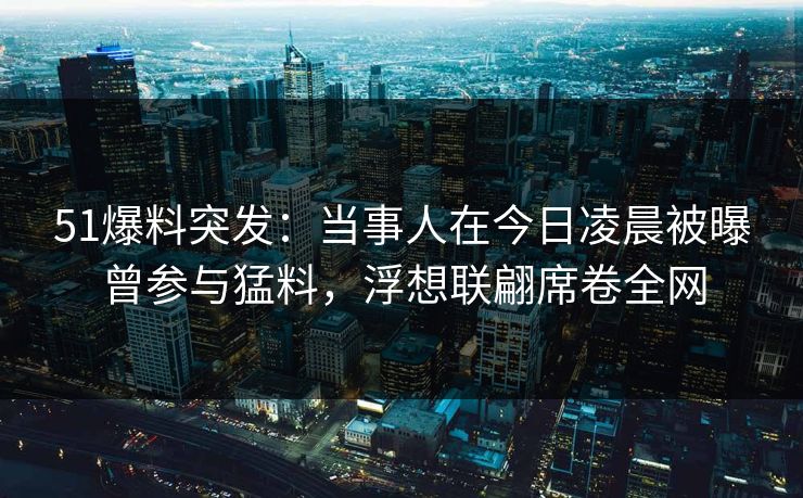 51爆料突发：当事人在今日凌晨被曝曾参与猛料，浮想联翩席卷全网