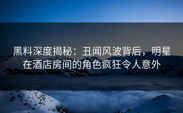 黑料深度揭秘：丑闻风波背后，明星在酒店房间的角色疯狂令人意外