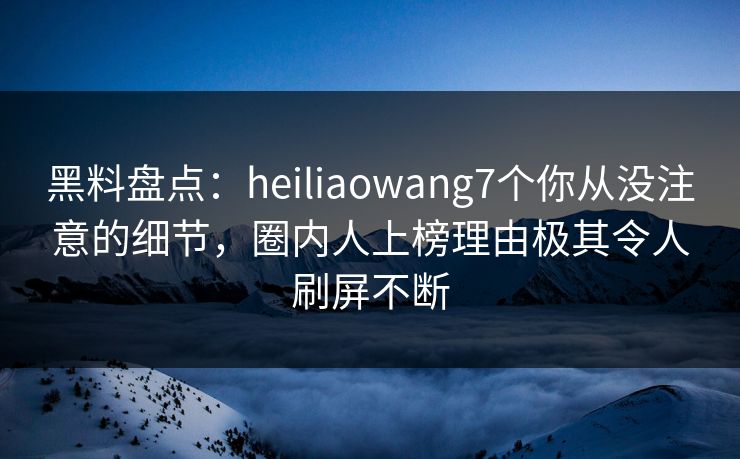 黑料盘点：heiliaowang7个你从没注意的细节，圈内人上榜理由极其令人刷屏不断