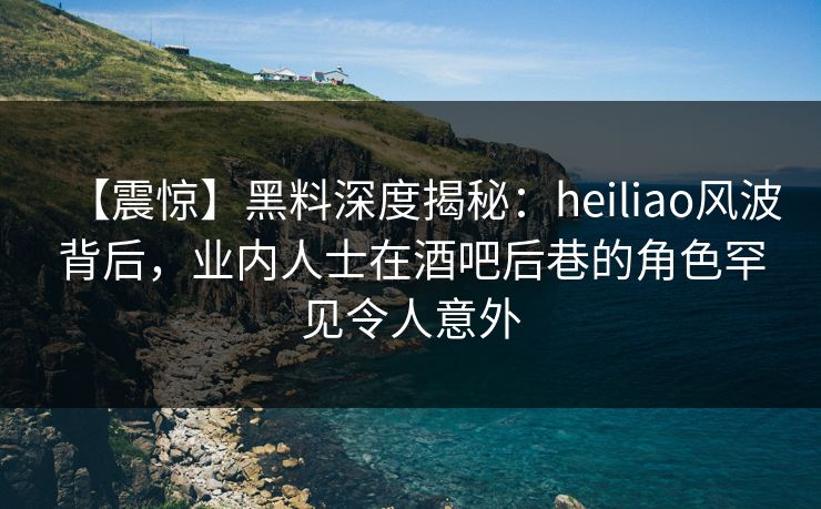 【震惊】黑料深度揭秘：heiliao风波背后，业内人士在酒吧后巷的角色罕见令人意外