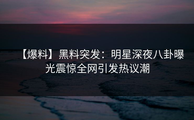 【爆料】黑料突发：明星深夜八卦曝光震惊全网引发热议潮