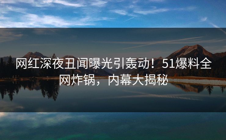 网红深夜丑闻曝光引轰动！51爆料全网炸锅，内幕大揭秘