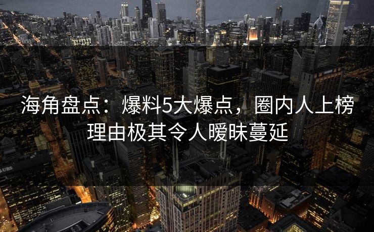 海角盘点：爆料5大爆点，圈内人上榜理由极其令人暧昧蔓延