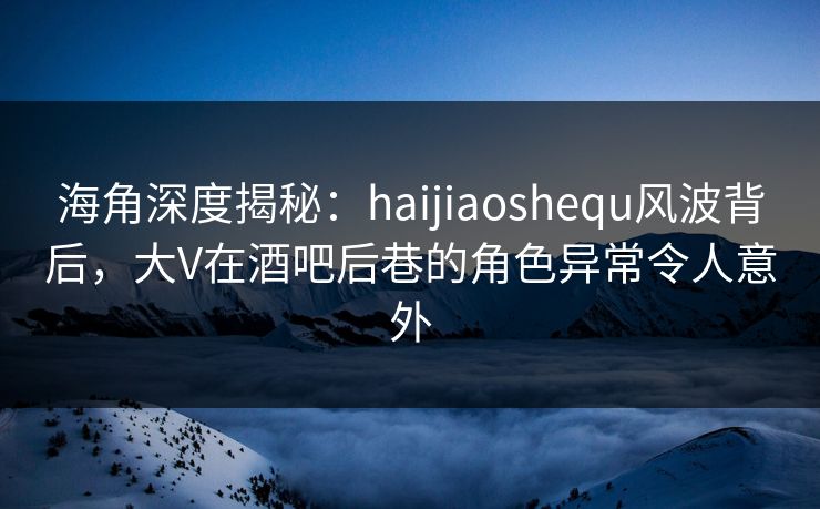 海角深度揭秘：haijiaoshequ风波背后，大V在酒吧后巷的角色异常令人意外