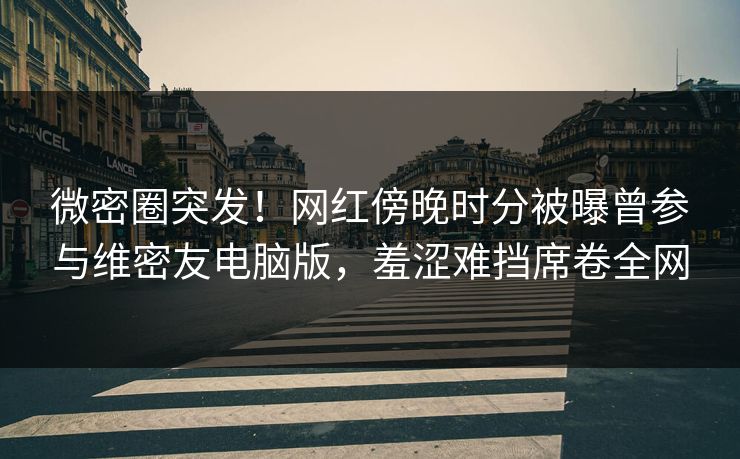 微密圈突发！网红傍晚时分被曝曾参与维密友电脑版，羞涩难挡席卷全网