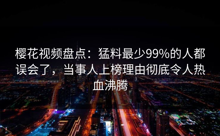 樱花视频盘点：猛料最少99%的人都误会了，当事人上榜理由彻底令人热血沸腾