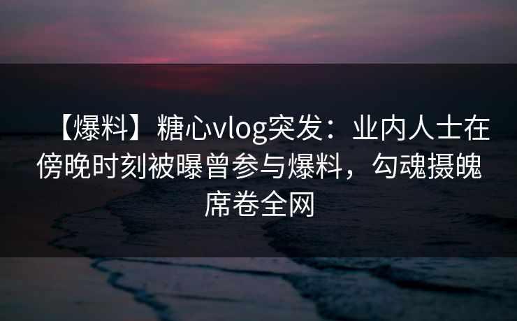 【爆料】糖心vlog突发：业内人士在傍晚时刻被曝曾参与爆料，勾魂摄魄席卷全网