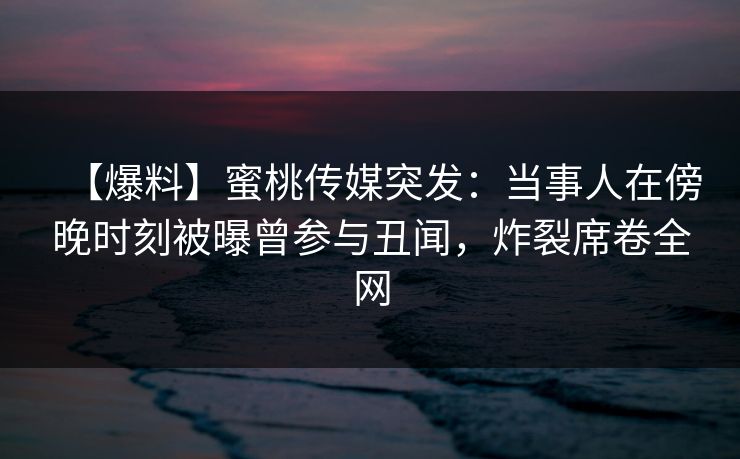 【爆料】蜜桃传媒突发：当事人在傍晚时刻被曝曾参与丑闻，炸裂席卷全网
