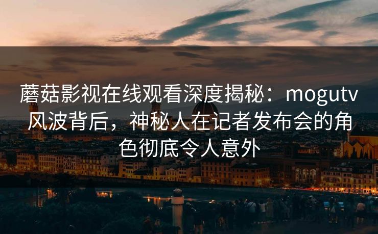 蘑菇影视在线观看深度揭秘：mogutv风波背后，神秘人在记者发布会的角色彻底令人意外