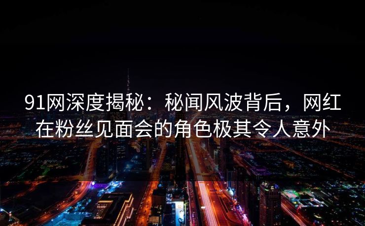 91网深度揭秘：秘闻风波背后，网红在粉丝见面会的角色极其令人意外