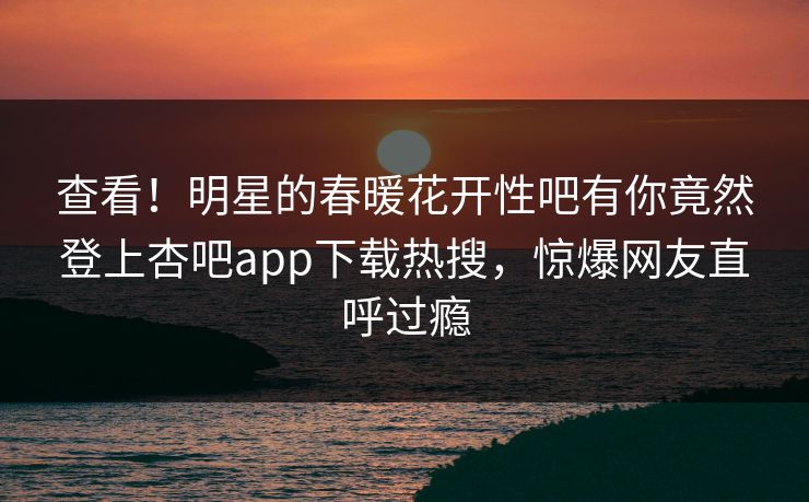 查看！明星的春暖花开性吧有你竟然登上杏吧app下载热搜，惊爆网友直呼过瘾