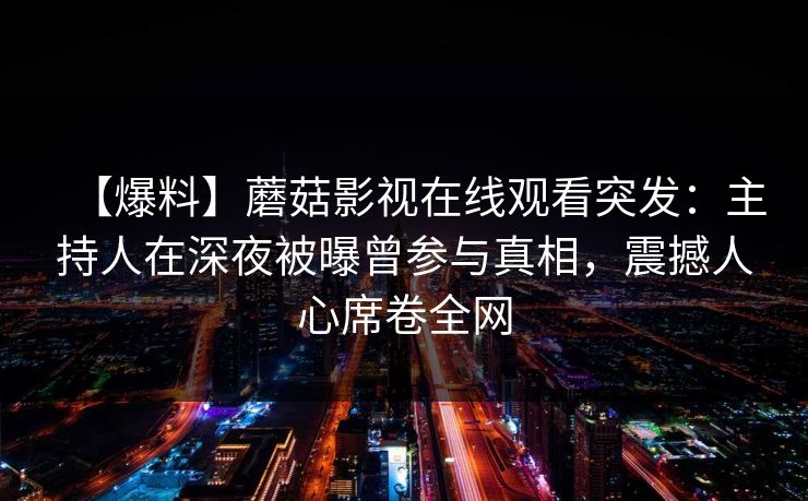 【爆料】蘑菇影视在线观看突发：主持人在深夜被曝曾参与真相，震撼人心席卷全网