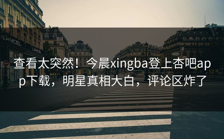 查看太突然！今晨xingba登上杏吧app下载，明星真相大白，评论区炸了