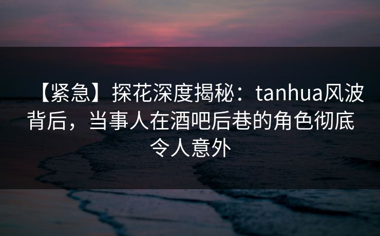 【紧急】探花深度揭秘：tanhua风波背后，当事人在酒吧后巷的角色彻底令人意外