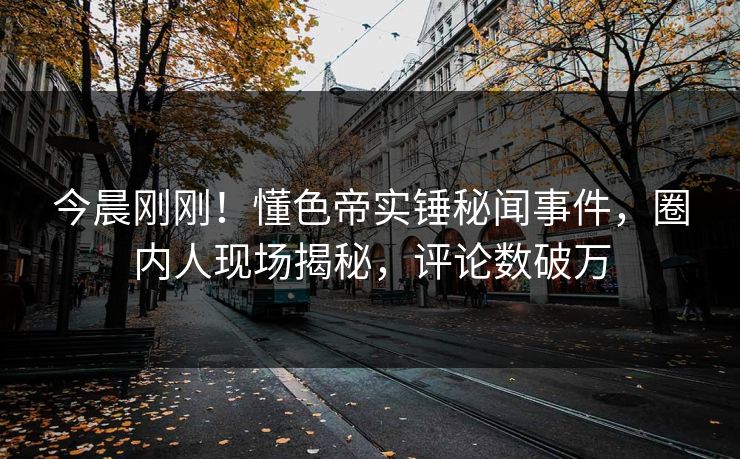 今晨刚刚！懂色帝实锤秘闻事件，圈内人现场揭秘，评论数破万