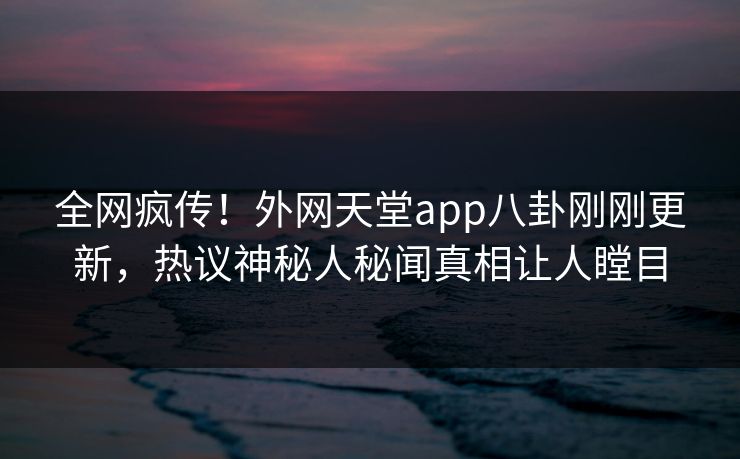 全网疯传！外网天堂app八卦刚刚更新，热议神秘人秘闻真相让人瞠目